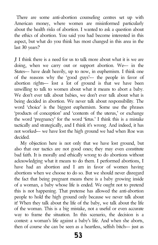There are some antiabortion counseling centres set up with American money, where women are misinformed particularly about the health risks of abortion. T wanted to ask a question about the ethics of abortion. You said you had become interested in this aspect, but what do you think has most changed in this area in the last 30 years?  J 1 think there is a need for s 1o talk more about what it is we are doing, when we carry out or support abortion. We— in the States— have dealt heavily, up to now, in euphemism. I think one of the reasons why the ‘good guys— the people in favor of abortion rights— lost a [0t of ground is that we have been unvilling 1o talk to women about what it means to abort a baby. We don’t ever talk about babies, we don’t ever talk about what is being decided in abortion. We never talk about responsibility. The word ‘choice’ is the biggest euphemism. Some use the phrases ‘products of conception’ and “contents of the uterus,” or exchange the word ‘pregnancy’ for the word ‘fetus” T think this is a mistake tactically and strategically, and I think it wrong. And indeed, it has not worked— we have lost the high ground we had when Roe was decided.  My objection here is not only that we have lost ground, but also that our tactics are not good ones; they may even constitute bad faith. It is morally and ethically wrong to do abortions without acknowledging what it means to o them. I performed abortions, 1 have had an abortion and I am in favor of women having abortions when we choose to do so. But we should never disregard the fact that being pregnant means there is a baby growing inside of a woman, a baby whose life is ended. We ought not to pretend this is not happening, That pretense has allowed the ant-abortion people o hold the high ground only because we never talk about it When they talk about the life of the baby, we talk about the life of the woman. This is a big mistake, not a useful or even accurate way to frame the situation. In this scenario, the decision is a contest: a woman’’s ife against a baby’s life. And when she aborts, then of course she can be seen as a heartless, selfish bitch— just as  53  